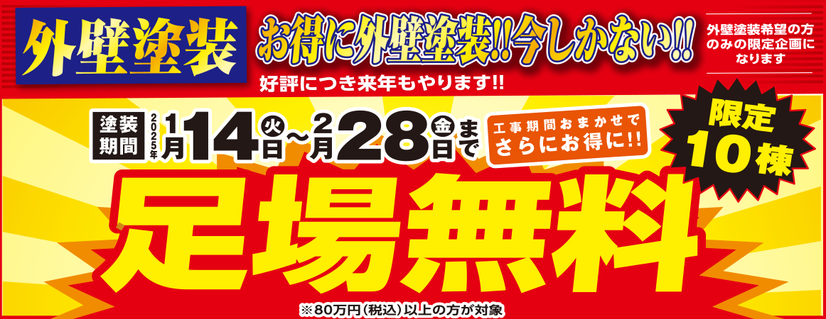 外壁塗装 お得に外壁塗装!!今しかない!! 好評につき来年もやります!! 塗装期間 2025年1月14日(火)〜2月28日(金)まで 工事期間おまかせでさらにお得に!! 足場無料 限定10棟 ※80万円(税込)以上の方が対象 外壁塗装希望の方のみの限定企画になります